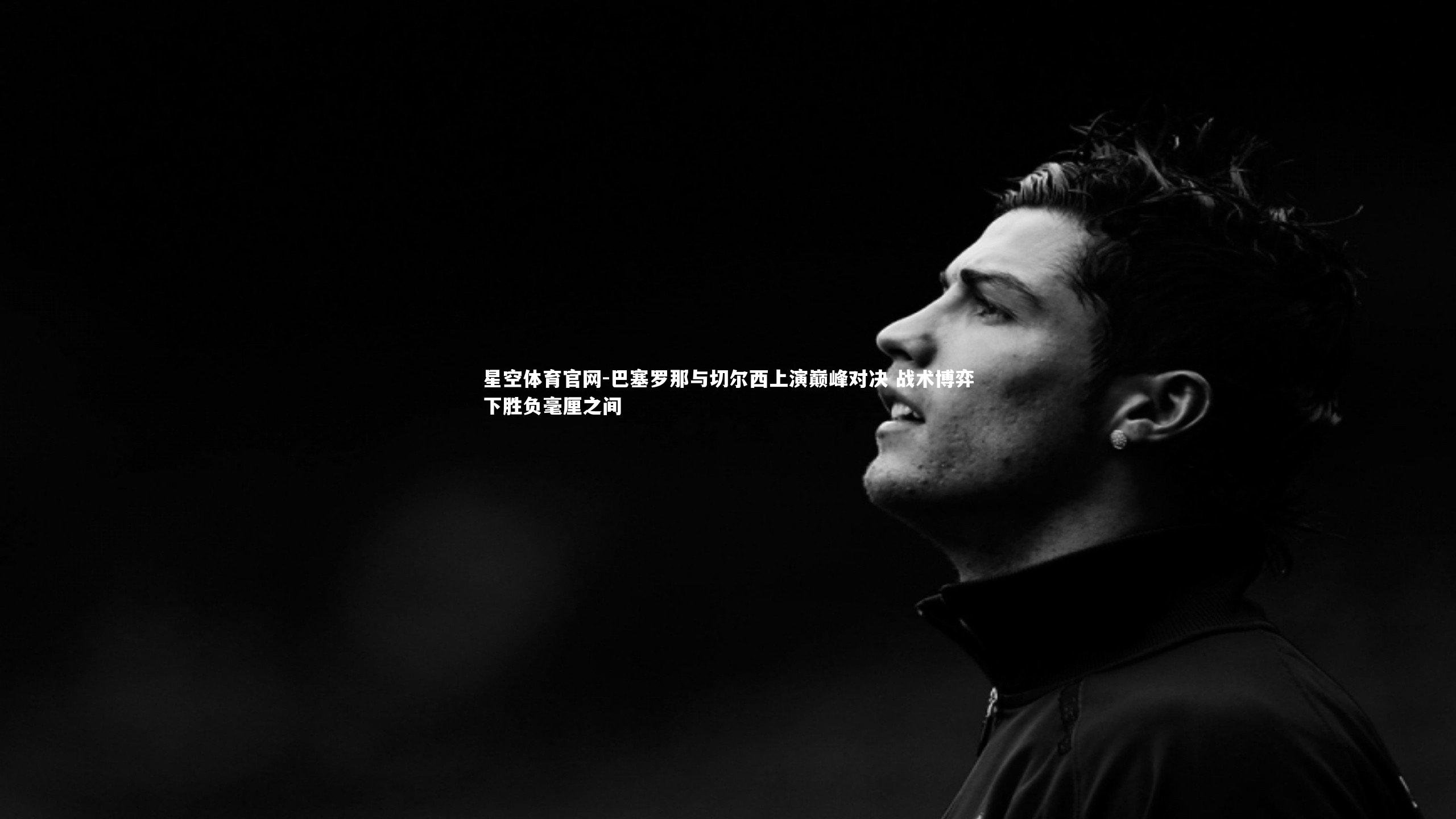 星空体育官网-巴塞罗那与切尔西上演巅峰对决 战术博弈下胜负毫厘之间